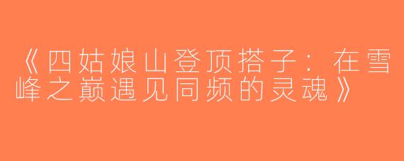 《四姑娘山登顶搭子：在雪峰之巅遇见同频的灵魂》