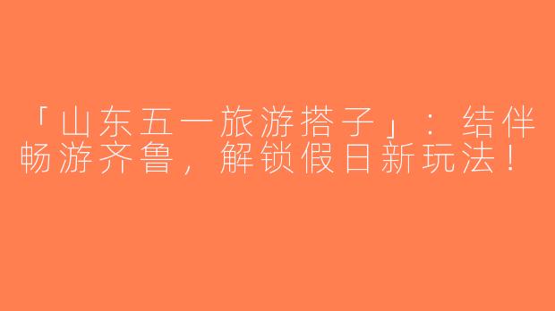「山东五一旅游搭子」：结伴畅游齐鲁，解锁假日新玩法！