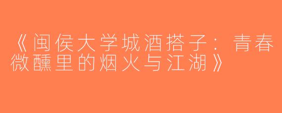 《闽侯大学城酒搭子：青春微醺里的烟火与江湖》