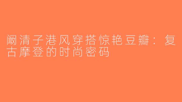 阚清子港风穿搭惊艳豆瓣：复古摩登的时尚密码