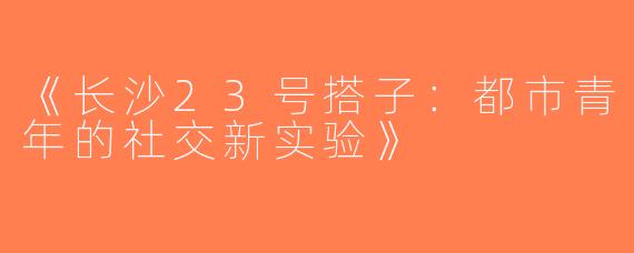 《长沙23号搭子：都市青年的社交新实验》