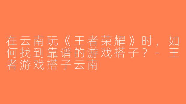 在云南玩《王者荣耀》时，如何找到靠谱的游戏搭子？-王者游戏搭子云南
