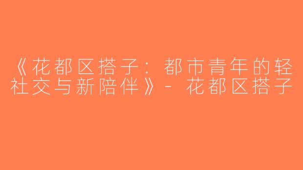 《花都区搭子：都市青年的轻社交与新陪伴》-花都区搭子