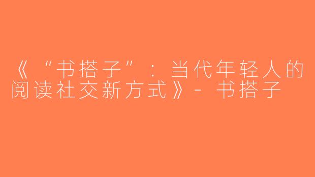 《“书搭子”：当代年轻人的阅读社交新方式》-书搭子
