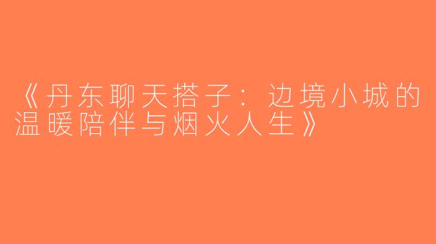 《丹东聊天搭子：边境小城的温暖陪伴与烟火人生》