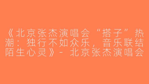 《北京张杰演唱会“搭子”热潮：独行不如众乐，音乐联结陌生心灵》-北京张杰演唱会搭子