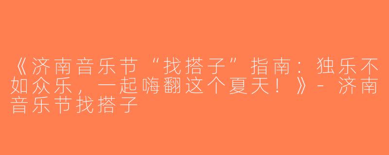《济南音乐节“找搭子”指南：独乐不如众乐，一起嗨翻这个夏天！》-济南音乐节找搭子