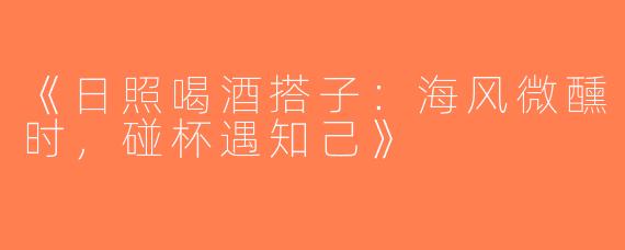 《日照喝酒搭子：海风微醺时，碰杯遇知己》