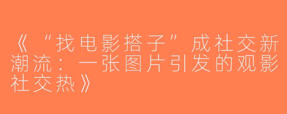《“找电影搭子”成社交新潮流：一张图片引发的观影社交热》