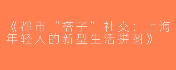 《都市“搭子”社交：上海年轻人的新型生活拼图》