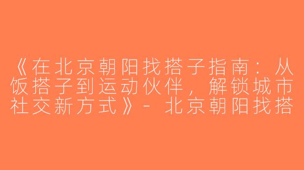《在北京朝阳找搭子指南：从饭搭子到运动伙伴，解锁城市社交新方式》-北京朝阳找搭子