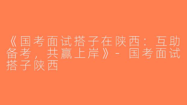 《国考面试搭子在陕西：互助备考，共赢上岸》-国考面试搭子陕西