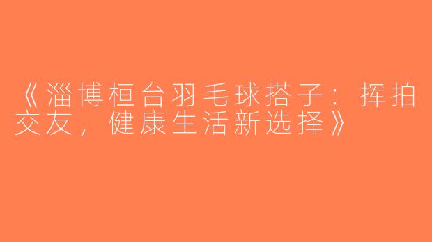 《淄博桓台羽毛球搭子：挥拍交友，健康生活新选择》