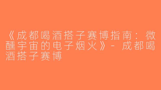 《成都喝酒搭子赛博指南：微醺宇宙的电子烟火》-成都喝酒搭子赛博