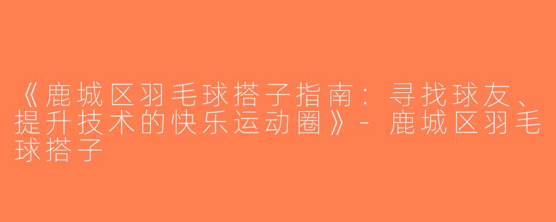《鹿城区羽毛球搭子指南：寻找球友、提升技术的快乐运动圈》-鹿城区羽毛球搭子