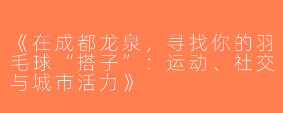 《在成都龙泉，寻找你的羽毛球“搭子”：运动、社交与城市活力》
