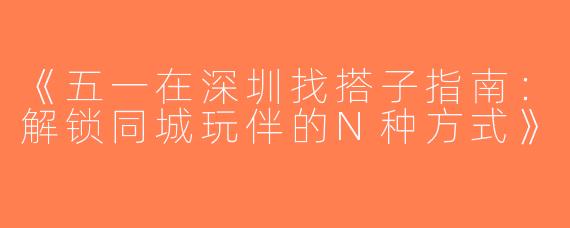 《五一在深圳找搭子指南：解锁同城玩伴的N种方式》