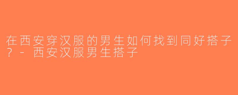 在西安穿汉服的男生如何找到同好搭子？-西安汉服男生搭子