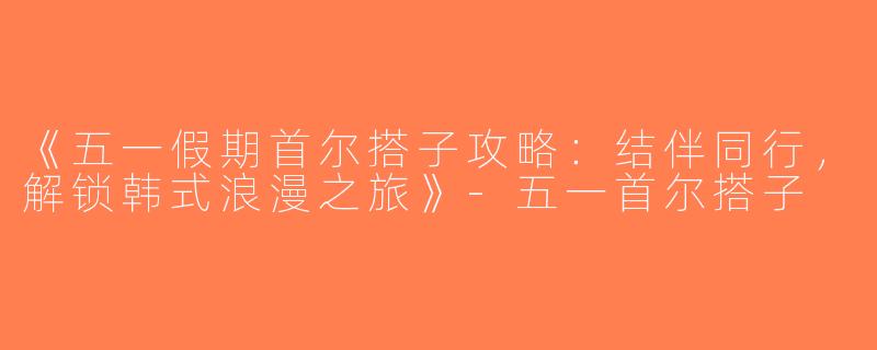 《五一假期首尔搭子攻略：结伴同行，解锁韩式浪漫之旅》-五一首尔搭子