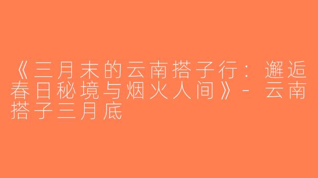 《三月末的云南搭子行：邂逅春日秘境与烟火人间》-云南搭子三月底