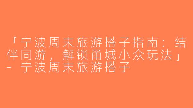 「宁波周末旅游搭子指南：结伴同游，解锁甬城小众玩法」-宁波周末旅游搭子