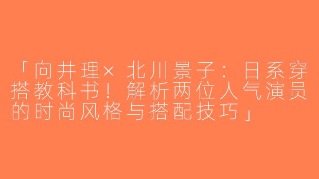 「向井理×北川景子：日系穿搭教科书！解析两位人气演员的时尚风格与搭配技巧」