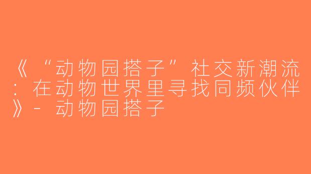 《“动物园搭子”社交新潮流：在动物世界里寻找同频伙伴》-动物园搭子