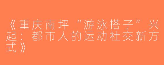 《重庆南坪“游泳搭子”兴起：都市人的运动社交新方式》
