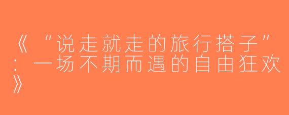《“说走就走的旅行搭子”：一场不期而遇的自由狂欢》