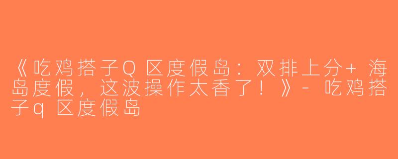《吃鸡搭子Q区度假岛：双排上分+海岛度假，这波操作太香了！》-吃鸡搭子q区度假岛