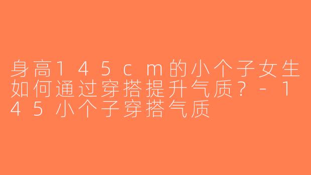 身高145cm的小个子女生如何通过穿搭提升气质？-145小个子穿搭气质