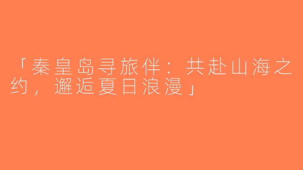 「秦皇岛寻旅伴：共赴山海之约，邂逅夏日浪漫」
