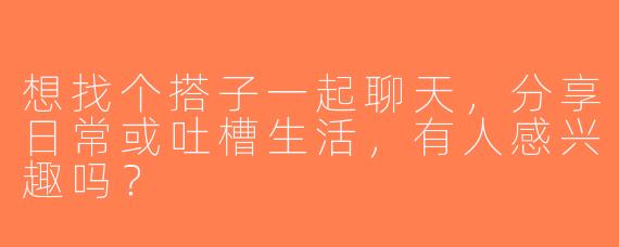 想找个搭子一起聊天，分享日常或吐槽生活，有人感兴趣吗？