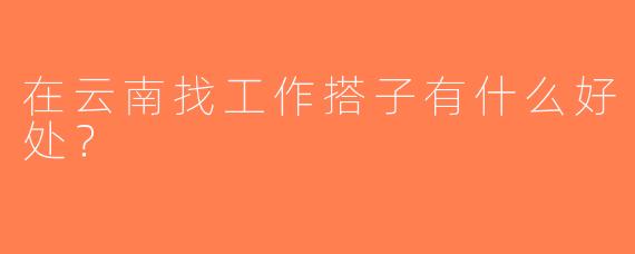 在云南找工作搭子有什么好处？