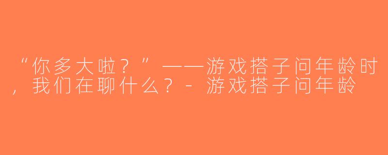 “你多大啦？”——游戏搭子问年龄时，我们在聊什么？-游戏搭子问年龄