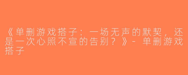 《单删游戏搭子：一场无声的默契，还是一次心照不宣的告别？》-单删游戏搭子