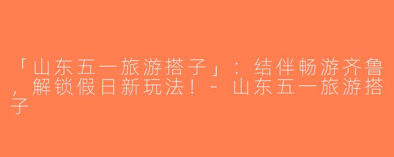「山东五一旅游搭子」：结伴畅游齐鲁，解锁假日新玩法！-山东五一旅游搭子