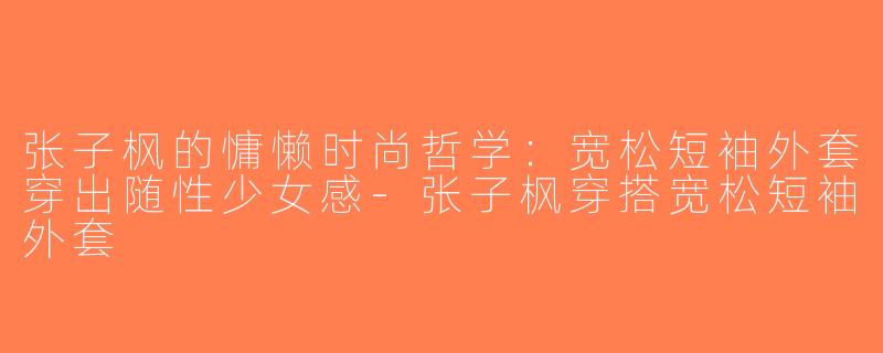 张子枫的慵懒时尚哲学：宽松短袖外套穿出随性少女感-张子枫穿搭宽松短袖外套
