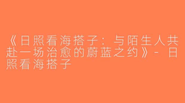 《日照看海搭子：与陌生人共赴一场治愈的蔚蓝之约》-日照看海搭子