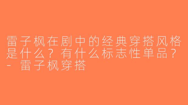 雷子枫在剧中的经典穿搭风格是什么？有什么标志性单品？-雷子枫穿搭