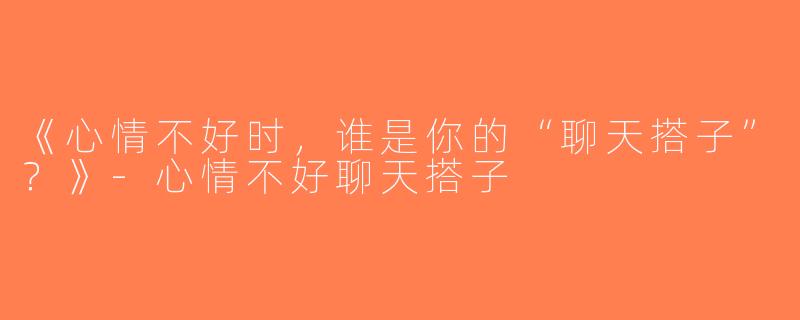 《心情不好时，谁是你的“聊天搭子”？》-心情不好聊天搭子