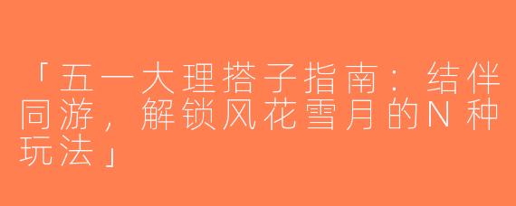 「五一大理搭子指南：结伴同游，解锁风花雪月的N种玩法」