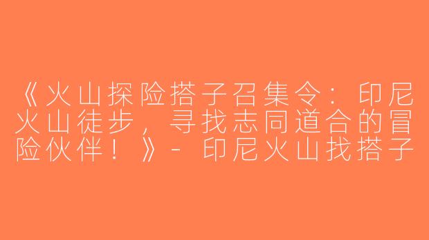 《火山探险搭子召集令：印尼火山徒步，寻找志同道合的冒险伙伴！》-印尼火山找搭子