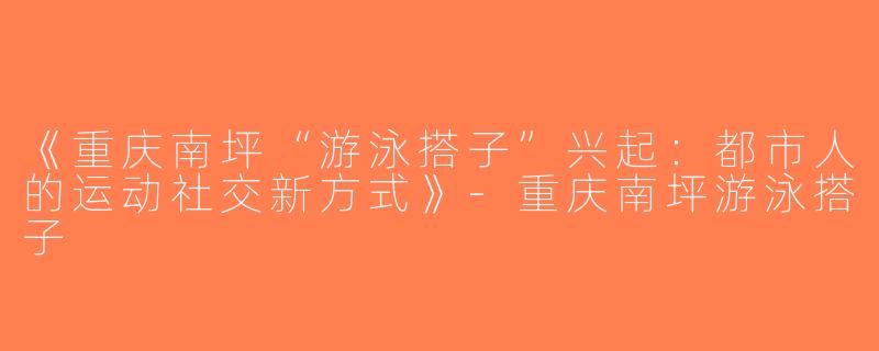 《重庆南坪“游泳搭子”兴起：都市人的运动社交新方式》-重庆南坪游泳搭子