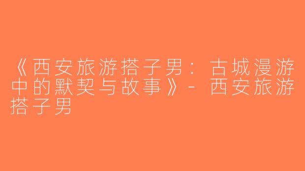 《西安旅游搭子男：古城漫游中的默契与故事》-西安旅游搭子男