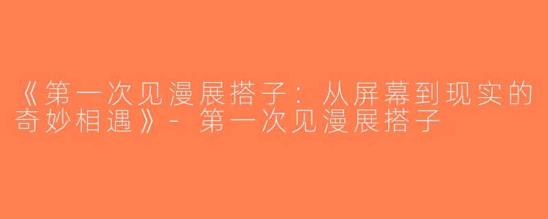 《第一次见漫展搭子：从屏幕到现实的奇妙相遇》-第一次见漫展搭子