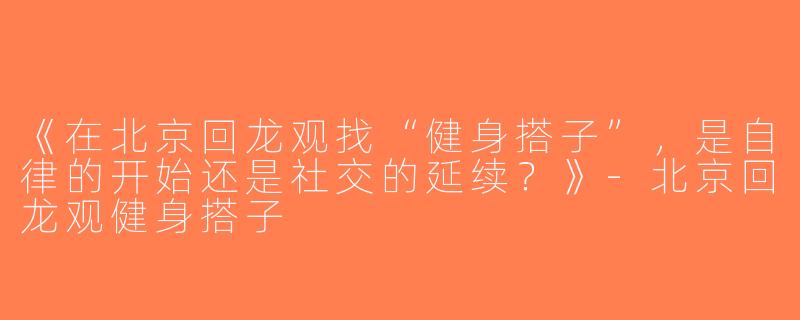 《在北京回龙观找“健身搭子”，是自律的开始还是社交的延续？》-北京回龙观健身搭子