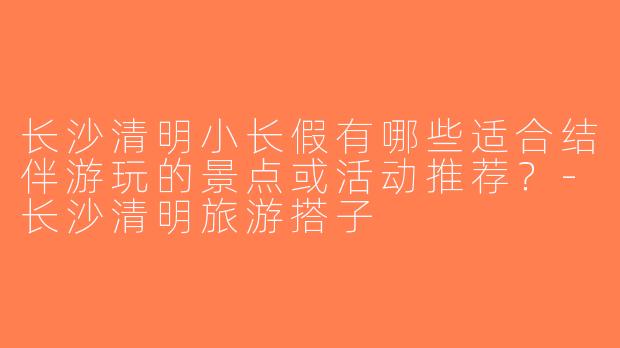 长沙清明小长假有哪些适合结伴游玩的景点或活动推荐？-长沙清明旅游搭子