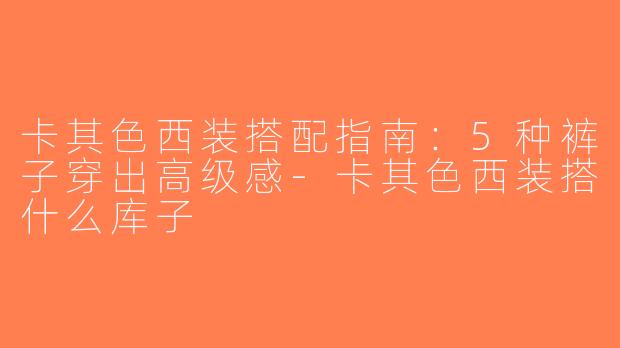卡其色西装搭配指南：5种裤子穿出高级感-卡其色西装搭什么库子