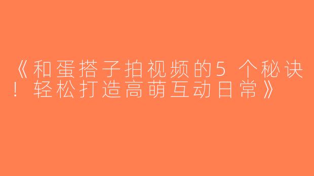 《和蛋搭子拍视频的5个秘诀！轻松打造高萌互动日常》